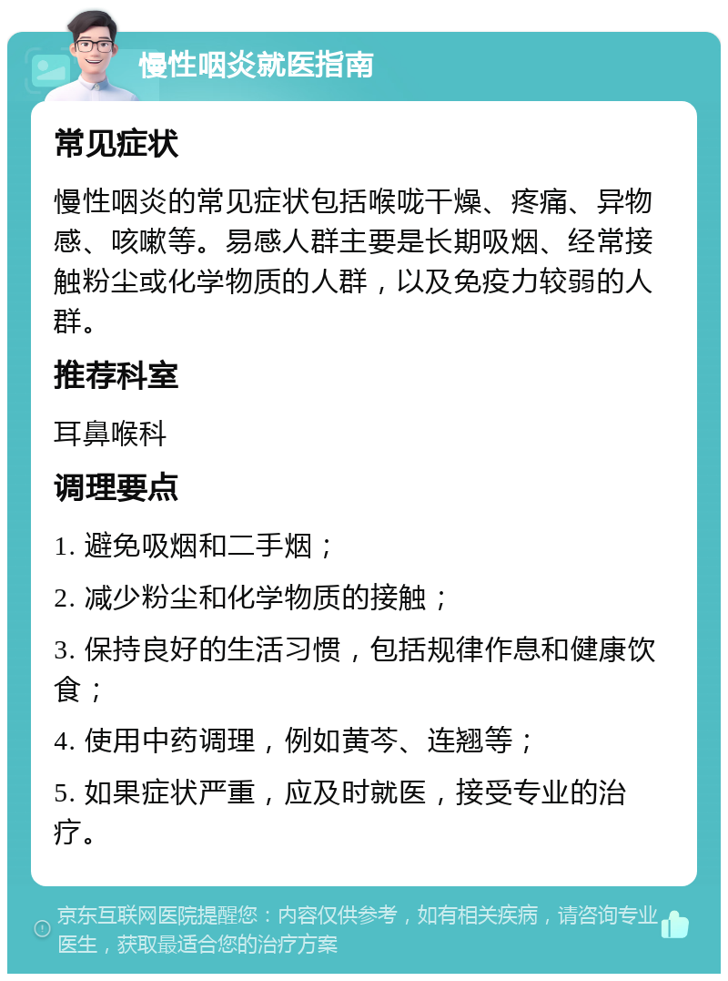 慢性咽炎就医指南 常见症状 慢性咽炎的常见症状包括喉咙干燥、疼痛、异物感、咳嗽等。易感人群主要是长期吸烟、经常接触粉尘或化学物质的人群，以及免疫力较弱的人群。 推荐科室 耳鼻喉科 调理要点 1. 避免吸烟和二手烟； 2. 减少粉尘和化学物质的接触； 3. 保持良好的生活习惯，包括规律作息和健康饮食； 4. 使用中药调理，例如黄芩、连翘等； 5. 如果症状严重，应及时就医，接受专业的治疗。