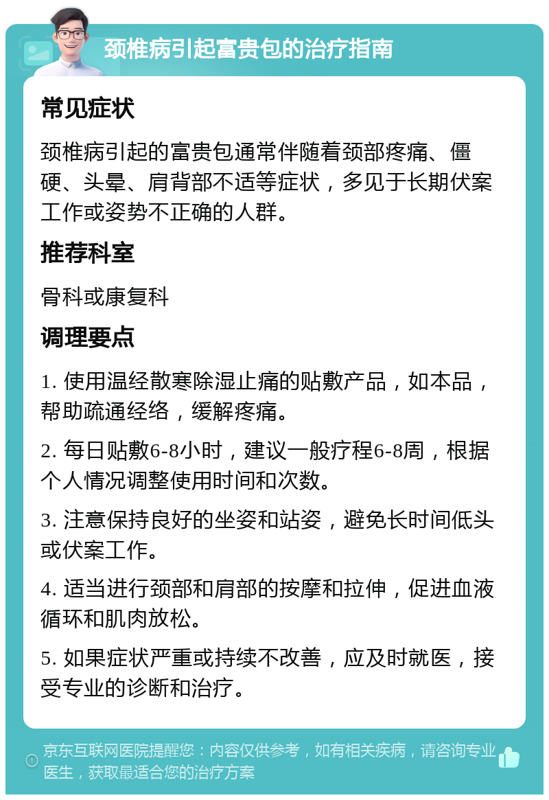 颈椎病引起富贵包的治疗指南 常见症状 颈椎病引起的富贵包通常伴随着颈部疼痛、僵硬、头晕、肩背部不适等症状，多见于长期伏案工作或姿势不正确的人群。 推荐科室 骨科或康复科 调理要点 1. 使用温经散寒除湿止痛的贴敷产品，如本品，帮助疏通经络，缓解疼痛。 2. 每日贴敷6-8小时，建议一般疗程6-8周，根据个人情况调整使用时间和次数。 3. 注意保持良好的坐姿和站姿，避免长时间低头或伏案工作。 4. 适当进行颈部和肩部的按摩和拉伸，促进血液循环和肌肉放松。 5. 如果症状严重或持续不改善，应及时就医，接受专业的诊断和治疗。