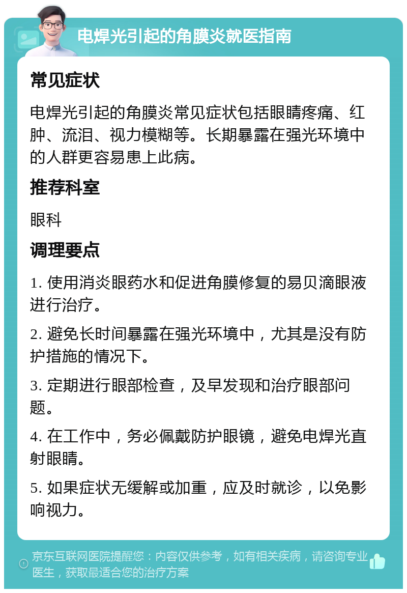 电焊光引起的角膜炎就医指南 常见症状 电焊光引起的角膜炎常见症状包括眼睛疼痛、红肿、流泪、视力模糊等。长期暴露在强光环境中的人群更容易患上此病。 推荐科室 眼科 调理要点 1. 使用消炎眼药水和促进角膜修复的易贝滴眼液进行治疗。 2. 避免长时间暴露在强光环境中，尤其是没有防护措施的情况下。 3. 定期进行眼部检查，及早发现和治疗眼部问题。 4. 在工作中，务必佩戴防护眼镜，避免电焊光直射眼睛。 5. 如果症状无缓解或加重，应及时就诊，以免影响视力。