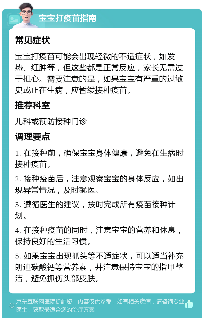 宝宝打疫苗指南 常见症状 宝宝打疫苗可能会出现轻微的不适症状，如发热、红肿等，但这些都是正常反应，家长无需过于担心。需要注意的是，如果宝宝有严重的过敏史或正在生病，应暂缓接种疫苗。 推荐科室 儿科或预防接种门诊 调理要点 1. 在接种前，确保宝宝身体健康，避免在生病时接种疫苗。 2. 接种疫苗后，注意观察宝宝的身体反应，如出现异常情况，及时就医。 3. 遵循医生的建议，按时完成所有疫苗接种计划。 4. 在接种疫苗的同时，注意宝宝的营养和休息，保持良好的生活习惯。 5. 如果宝宝出现抓头等不适症状，可以适当补充朗迪碳酸钙等营养素，并注意保持宝宝的指甲整洁，避免抓伤头部皮肤。