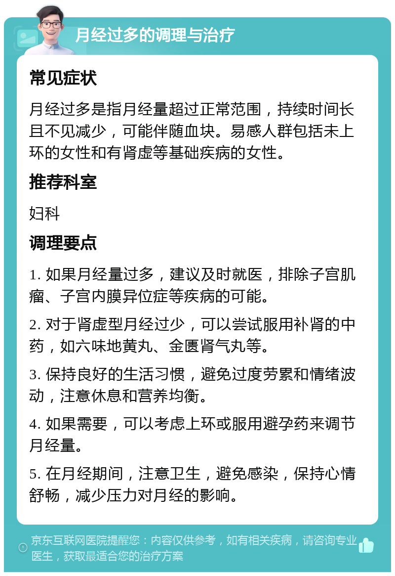 月经过多的调理与治疗 常见症状 月经过多是指月经量超过正常范围，持续时间长且不见减少，可能伴随血块。易感人群包括未上环的女性和有肾虚等基础疾病的女性。 推荐科室 妇科 调理要点 1. 如果月经量过多，建议及时就医，排除子宫肌瘤、子宫内膜异位症等疾病的可能。 2. 对于肾虚型月经过少，可以尝试服用补肾的中药，如六味地黄丸、金匮肾气丸等。 3. 保持良好的生活习惯，避免过度劳累和情绪波动，注意休息和营养均衡。 4. 如果需要，可以考虑上环或服用避孕药来调节月经量。 5. 在月经期间，注意卫生，避免感染，保持心情舒畅，减少压力对月经的影响。