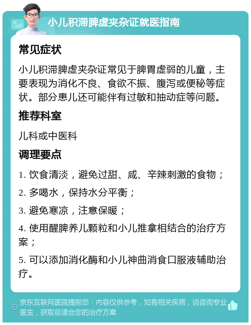 小儿积滞脾虚夹杂证就医指南 常见症状 小儿积滞脾虚夹杂证常见于脾胃虚弱的儿童，主要表现为消化不良、食欲不振、腹泻或便秘等症状。部分患儿还可能伴有过敏和抽动症等问题。 推荐科室 儿科或中医科 调理要点 1. 饮食清淡，避免过甜、咸、辛辣刺激的食物； 2. 多喝水，保持水分平衡； 3. 避免寒凉，注意保暖； 4. 使用醒脾养儿颗粒和小儿推拿相结合的治疗方案； 5. 可以添加消化酶和小儿神曲消食口服液辅助治疗。