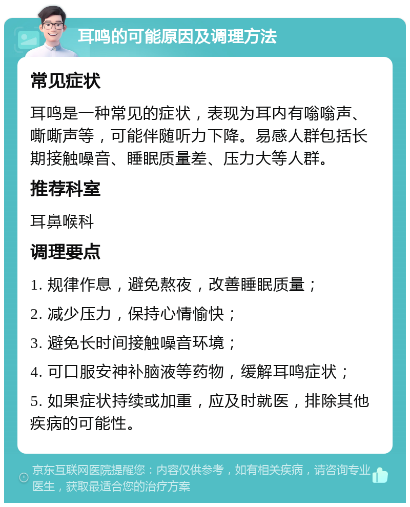 耳鸣的可能原因及调理方法 常见症状 耳鸣是一种常见的症状，表现为耳内有嗡嗡声、嘶嘶声等，可能伴随听力下降。易感人群包括长期接触噪音、睡眠质量差、压力大等人群。 推荐科室 耳鼻喉科 调理要点 1. 规律作息，避免熬夜，改善睡眠质量； 2. 减少压力，保持心情愉快； 3. 避免长时间接触噪音环境； 4. 可口服安神补脑液等药物，缓解耳鸣症状； 5. 如果症状持续或加重，应及时就医，排除其他疾病的可能性。