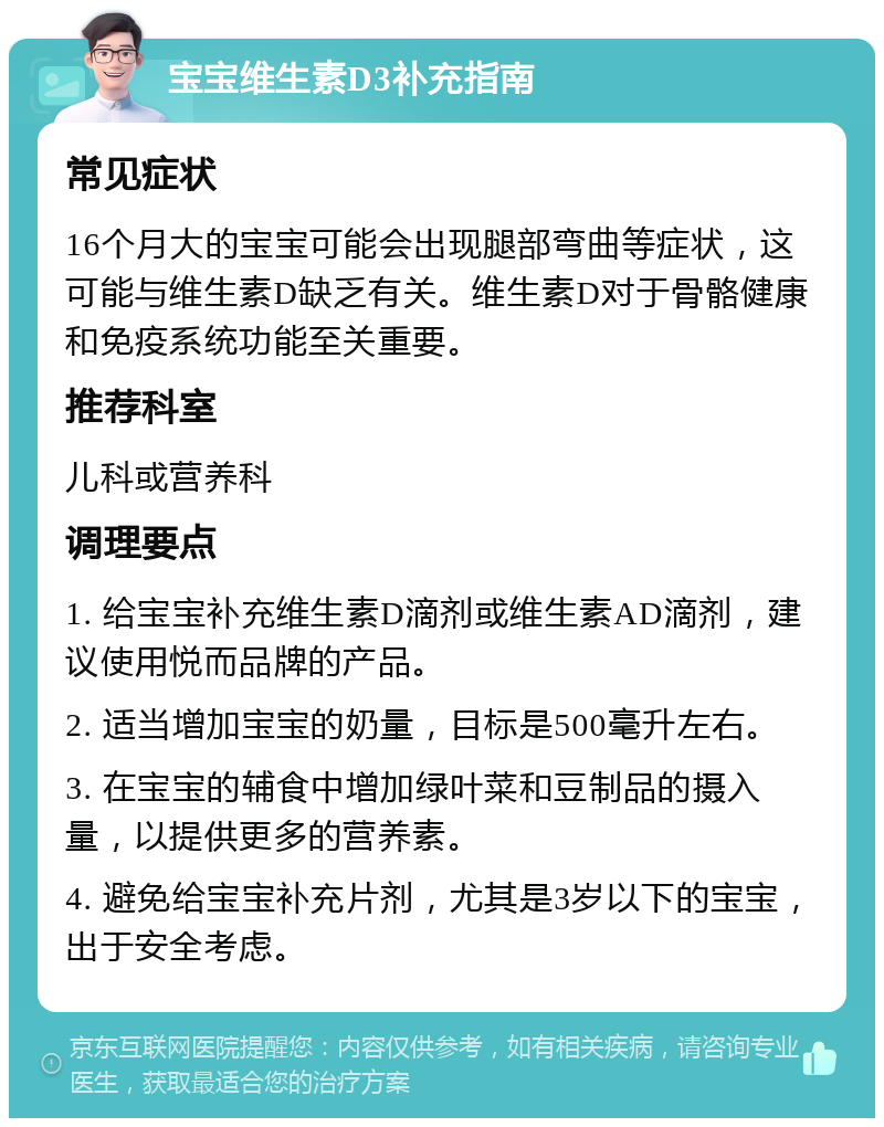 宝宝维生素D3补充指南 常见症状 16个月大的宝宝可能会出现腿部弯曲等症状，这可能与维生素D缺乏有关。维生素D对于骨骼健康和免疫系统功能至关重要。 推荐科室 儿科或营养科 调理要点 1. 给宝宝补充维生素D滴剂或维生素AD滴剂，建议使用悦而品牌的产品。 2. 适当增加宝宝的奶量，目标是500毫升左右。 3. 在宝宝的辅食中增加绿叶菜和豆制品的摄入量，以提供更多的营养素。 4. 避免给宝宝补充片剂，尤其是3岁以下的宝宝，出于安全考虑。