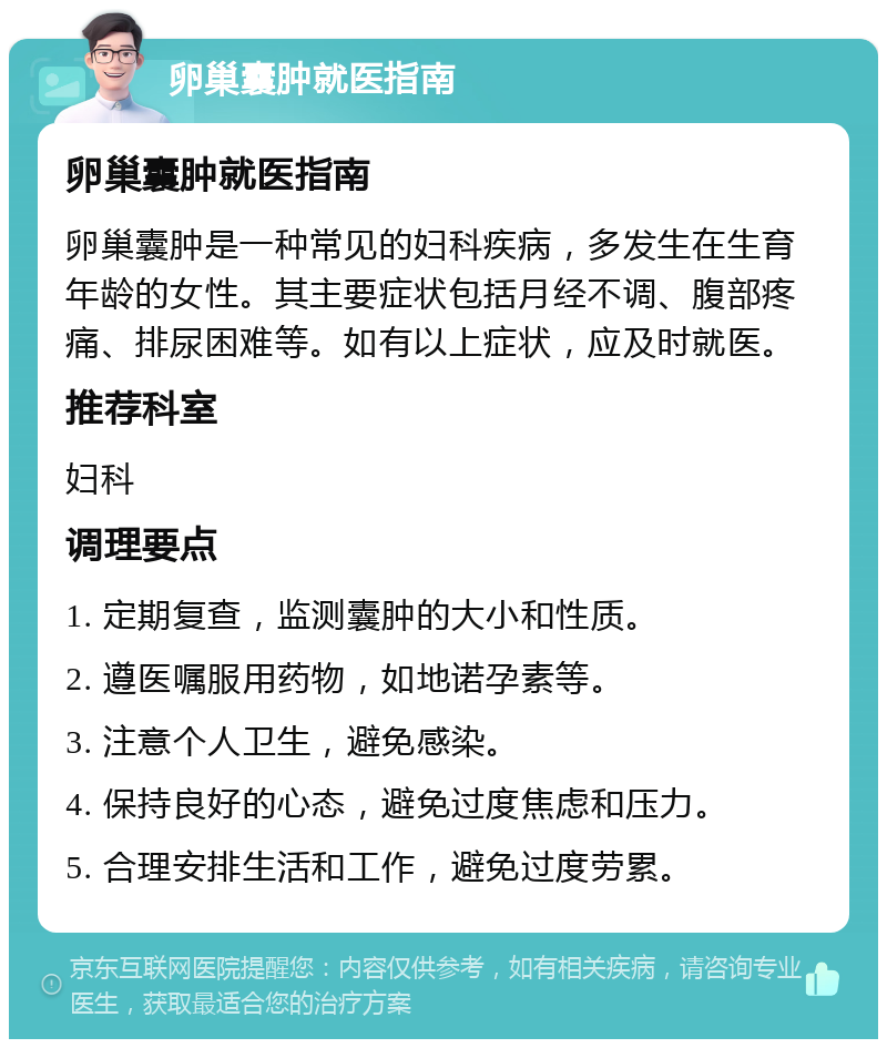 卵巢囊肿就医指南 卵巢囊肿就医指南 卵巢囊肿是一种常见的妇科疾病，多发生在生育年龄的女性。其主要症状包括月经不调、腹部疼痛、排尿困难等。如有以上症状，应及时就医。 推荐科室 妇科 调理要点 1. 定期复查，监测囊肿的大小和性质。 2. 遵医嘱服用药物，如地诺孕素等。 3. 注意个人卫生，避免感染。 4. 保持良好的心态，避免过度焦虑和压力。 5. 合理安排生活和工作，避免过度劳累。