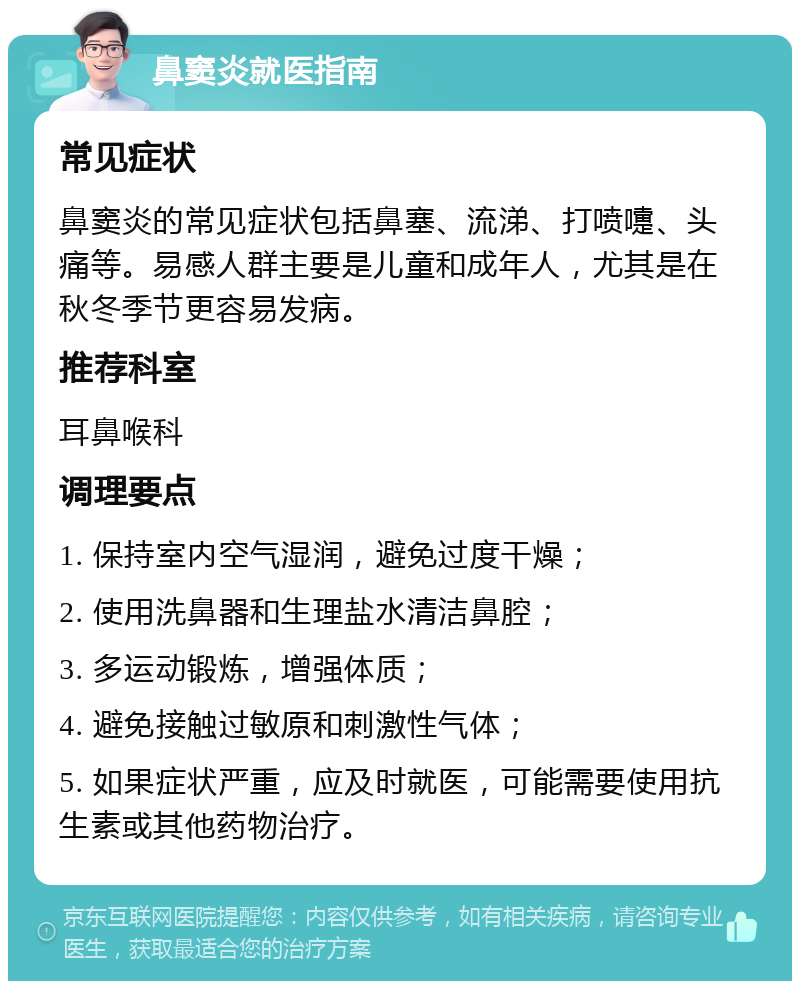 鼻窦炎就医指南 常见症状 鼻窦炎的常见症状包括鼻塞、流涕、打喷嚏、头痛等。易感人群主要是儿童和成年人，尤其是在秋冬季节更容易发病。 推荐科室 耳鼻喉科 调理要点 1. 保持室内空气湿润，避免过度干燥； 2. 使用洗鼻器和生理盐水清洁鼻腔； 3. 多运动锻炼，增强体质； 4. 避免接触过敏原和刺激性气体； 5. 如果症状严重，应及时就医，可能需要使用抗生素或其他药物治疗。