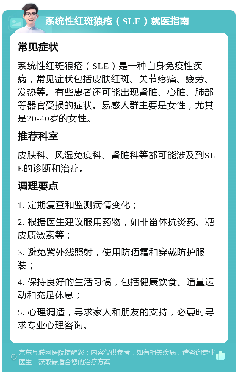 系统性红斑狼疮（SLE）就医指南 常见症状 系统性红斑狼疮（SLE）是一种自身免疫性疾病，常见症状包括皮肤红斑、关节疼痛、疲劳、发热等。有些患者还可能出现肾脏、心脏、肺部等器官受损的症状。易感人群主要是女性，尤其是20-40岁的女性。 推荐科室 皮肤科、风湿免疫科、肾脏科等都可能涉及到SLE的诊断和治疗。 调理要点 1. 定期复查和监测病情变化； 2. 根据医生建议服用药物，如非甾体抗炎药、糖皮质激素等； 3. 避免紫外线照射，使用防晒霜和穿戴防护服装； 4. 保持良好的生活习惯，包括健康饮食、适量运动和充足休息； 5. 心理调适，寻求家人和朋友的支持，必要时寻求专业心理咨询。