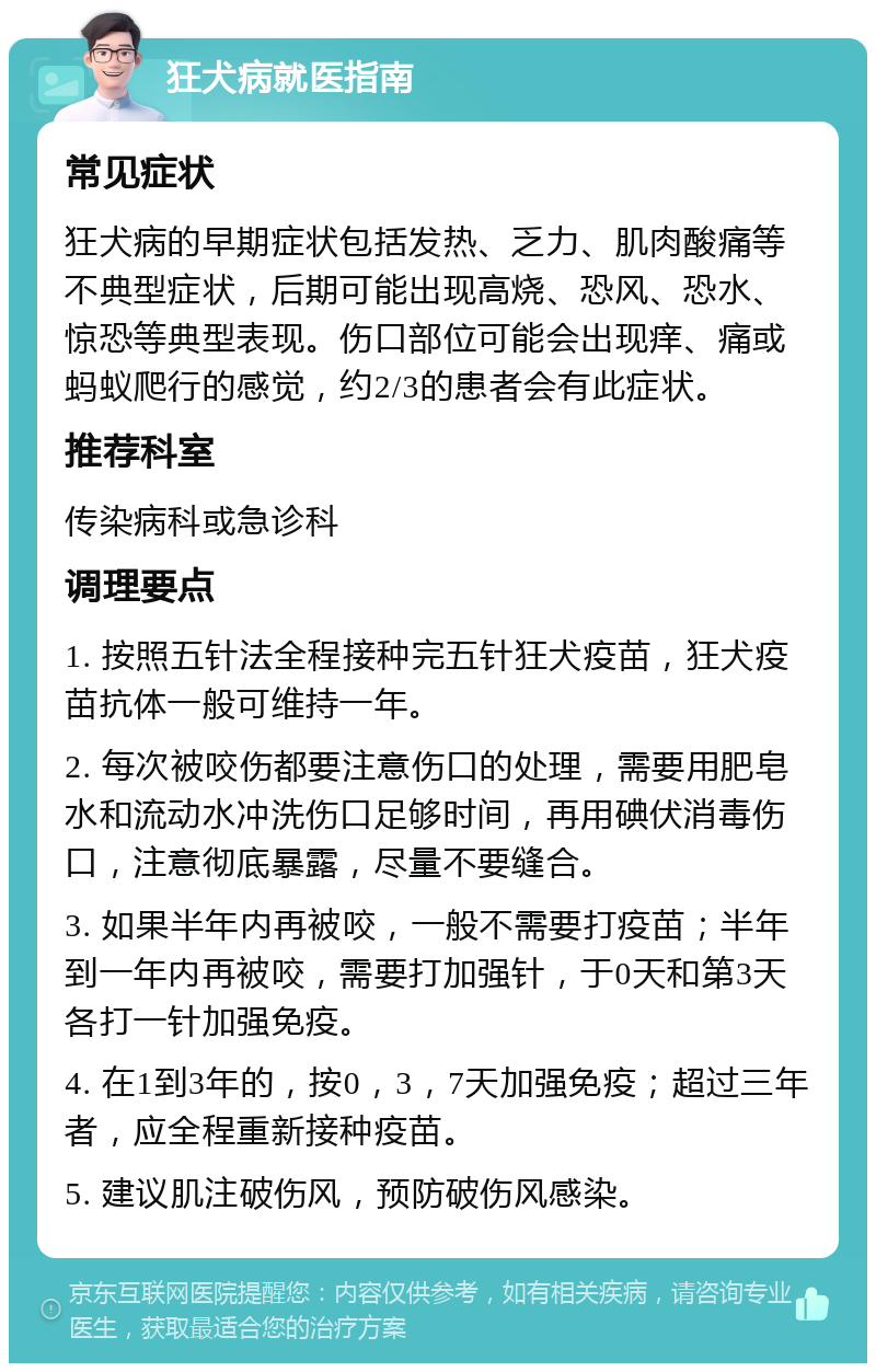 狂犬病就医指南 常见症状 狂犬病的早期症状包括发热、乏力、肌肉酸痛等不典型症状，后期可能出现高烧、恐风、恐水、惊恐等典型表现。伤口部位可能会出现痒、痛或蚂蚁爬行的感觉，约2/3的患者会有此症状。 推荐科室 传染病科或急诊科 调理要点 1. 按照五针法全程接种完五针狂犬疫苗，狂犬疫苗抗体一般可维持一年。 2. 每次被咬伤都要注意伤口的处理，需要用肥皂水和流动水冲洗伤口足够时间，再用碘伏消毒伤口，注意彻底暴露，尽量不要缝合。 3. 如果半年内再被咬，一般不需要打疫苗；半年到一年内再被咬，需要打加强针，于0天和第3天各打一针加强免疫。 4. 在1到3年的，按0，3，7天加强免疫；超过三年者，应全程重新接种疫苗。 5. 建议肌注破伤风，预防破伤风感染。