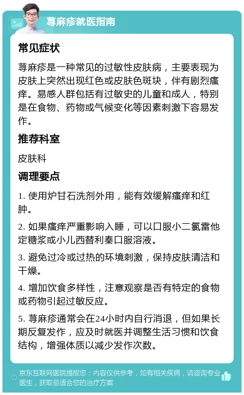 荨麻疹就医指南 常见症状 荨麻疹是一种常见的过敏性皮肤病，主要表现为皮肤上突然出现红色或皮肤色斑块，伴有剧烈瘙痒。易感人群包括有过敏史的儿童和成人，特别是在食物、药物或气候变化等因素刺激下容易发作。 推荐科室 皮肤科 调理要点 1. 使用炉甘石洗剂外用，能有效缓解瘙痒和红肿。 2. 如果瘙痒严重影响入睡，可以口服小二氯雷他定糖浆或小儿西替利秦口服溶液。 3. 避免过冷或过热的环境刺激，保持皮肤清洁和干燥。 4. 增加饮食多样性，注意观察是否有特定的食物或药物引起过敏反应。 5. 荨麻疹通常会在24小时内自行消退，但如果长期反复发作，应及时就医并调整生活习惯和饮食结构，增强体质以减少发作次数。