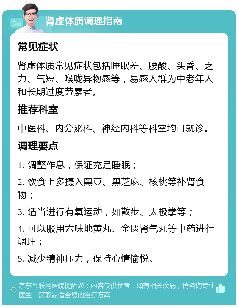 肾虚体质调理指南 常见症状 肾虚体质常见症状包括睡眠差、腰酸、头昏、乏力、气短、喉咙异物感等，易感人群为中老年人和长期过度劳累者。 推荐科室 中医科、内分泌科、神经内科等科室均可就诊。 调理要点 1. 调整作息，保证充足睡眠； 2. 饮食上多摄入黑豆、黑芝麻、核桃等补肾食物； 3. 适当进行有氧运动，如散步、太极拳等； 4. 可以服用六味地黄丸、金匮肾气丸等中药进行调理； 5. 减少精神压力，保持心情愉悦。