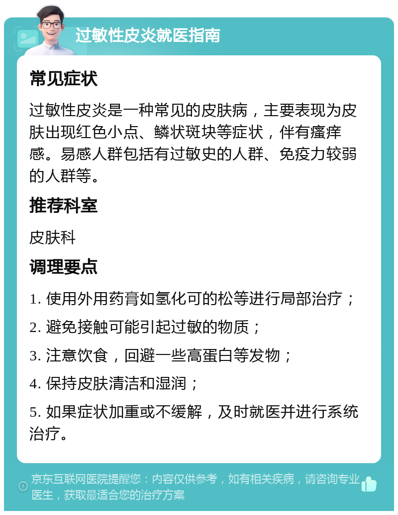 过敏性皮炎就医指南 常见症状 过敏性皮炎是一种常见的皮肤病，主要表现为皮肤出现红色小点、鳞状斑块等症状，伴有瘙痒感。易感人群包括有过敏史的人群、免疫力较弱的人群等。 推荐科室 皮肤科 调理要点 1. 使用外用药膏如氢化可的松等进行局部治疗； 2. 避免接触可能引起过敏的物质； 3. 注意饮食，回避一些高蛋白等发物； 4. 保持皮肤清洁和湿润； 5. 如果症状加重或不缓解，及时就医并进行系统治疗。