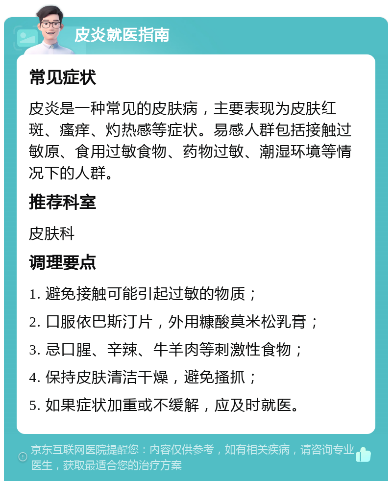 皮炎就医指南 常见症状 皮炎是一种常见的皮肤病，主要表现为皮肤红斑、瘙痒、灼热感等症状。易感人群包括接触过敏原、食用过敏食物、药物过敏、潮湿环境等情况下的人群。 推荐科室 皮肤科 调理要点 1. 避免接触可能引起过敏的物质； 2. 口服依巴斯汀片，外用糠酸莫米松乳膏； 3. 忌口腥、辛辣、牛羊肉等刺激性食物； 4. 保持皮肤清洁干燥，避免搔抓； 5. 如果症状加重或不缓解，应及时就医。