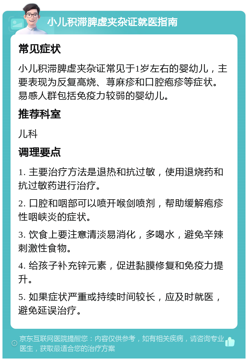 小儿积滞脾虚夹杂证就医指南 常见症状 小儿积滞脾虚夹杂证常见于1岁左右的婴幼儿，主要表现为反复高烧、荨麻疹和口腔疱疹等症状。易感人群包括免疫力较弱的婴幼儿。 推荐科室 儿科 调理要点 1. 主要治疗方法是退热和抗过敏，使用退烧药和抗过敏药进行治疗。 2. 口腔和咽部可以喷开喉剑喷剂，帮助缓解疱疹性咽峡炎的症状。 3. 饮食上要注意清淡易消化，多喝水，避免辛辣刺激性食物。 4. 给孩子补充锌元素，促进黏膜修复和免疫力提升。 5. 如果症状严重或持续时间较长，应及时就医，避免延误治疗。