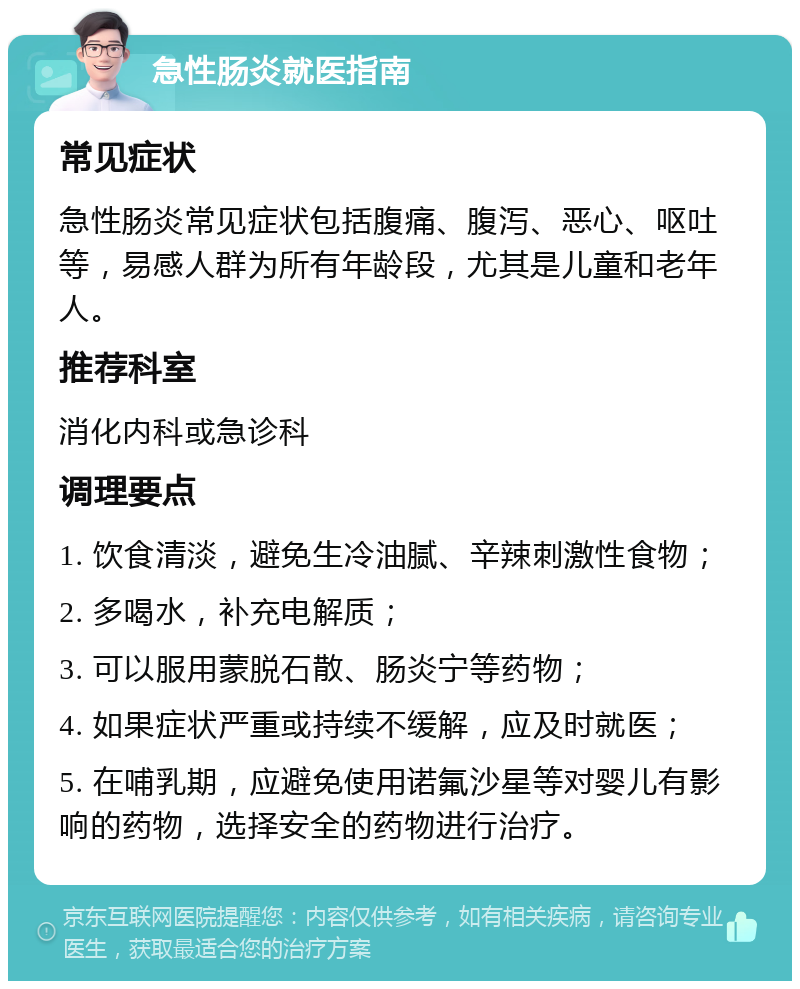 急性肠炎就医指南 常见症状 急性肠炎常见症状包括腹痛、腹泻、恶心、呕吐等，易感人群为所有年龄段，尤其是儿童和老年人。 推荐科室 消化内科或急诊科 调理要点 1. 饮食清淡，避免生冷油腻、辛辣刺激性食物； 2. 多喝水，补充电解质； 3. 可以服用蒙脱石散、肠炎宁等药物； 4. 如果症状严重或持续不缓解，应及时就医； 5. 在哺乳期，应避免使用诺氟沙星等对婴儿有影响的药物，选择安全的药物进行治疗。