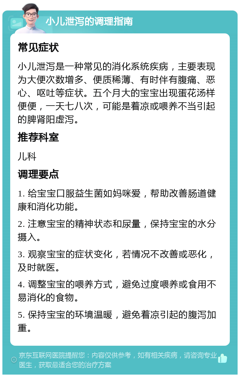 小儿泄泻的调理指南 常见症状 小儿泄泻是一种常见的消化系统疾病，主要表现为大便次数增多、便质稀薄、有时伴有腹痛、恶心、呕吐等症状。五个月大的宝宝出现蛋花汤样便便，一天七八次，可能是着凉或喂养不当引起的脾肾阳虚泻。 推荐科室 儿科 调理要点 1. 给宝宝口服益生菌如妈咪爱，帮助改善肠道健康和消化功能。 2. 注意宝宝的精神状态和尿量，保持宝宝的水分摄入。 3. 观察宝宝的症状变化，若情况不改善或恶化，及时就医。 4. 调整宝宝的喂养方式，避免过度喂养或食用不易消化的食物。 5. 保持宝宝的环境温暖，避免着凉引起的腹泻加重。