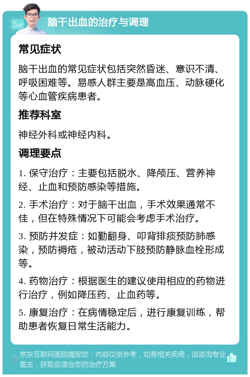 脑干出血的治疗与调理 常见症状 脑干出血的常见症状包括突然昏迷、意识不清、呼吸困难等。易感人群主要是高血压、动脉硬化等心血管疾病患者。 推荐科室 神经外科或神经内科。 调理要点 1. 保守治疗：主要包括脱水、降颅压、营养神经、止血和预防感染等措施。 2. 手术治疗：对于脑干出血，手术效果通常不佳，但在特殊情况下可能会考虑手术治疗。 3. 预防并发症：如勤翻身、叩背排痰预防肺感染，预防褥疮，被动活动下肢预防静脉血栓形成等。 4. 药物治疗：根据医生的建议使用相应的药物进行治疗，例如降压药、止血药等。 5. 康复治疗：在病情稳定后，进行康复训练，帮助患者恢复日常生活能力。