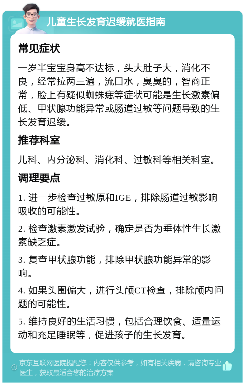 儿童生长发育迟缓就医指南 常见症状 一岁半宝宝身高不达标，头大肚子大，消化不良，经常拉两三遍，流口水，臭臭的，智商正常，脸上有疑似蜘蛛痣等症状可能是生长激素偏低、甲状腺功能异常或肠道过敏等问题导致的生长发育迟缓。 推荐科室 儿科、内分泌科、消化科、过敏科等相关科室。 调理要点 1. 进一步检查过敏原和IGE，排除肠道过敏影响吸收的可能性。 2. 检查激素激发试验，确定是否为垂体性生长激素缺乏症。 3. 复查甲状腺功能，排除甲状腺功能异常的影响。 4. 如果头围偏大，进行头颅CT检查，排除颅内问题的可能性。 5. 维持良好的生活习惯，包括合理饮食、适量运动和充足睡眠等，促进孩子的生长发育。