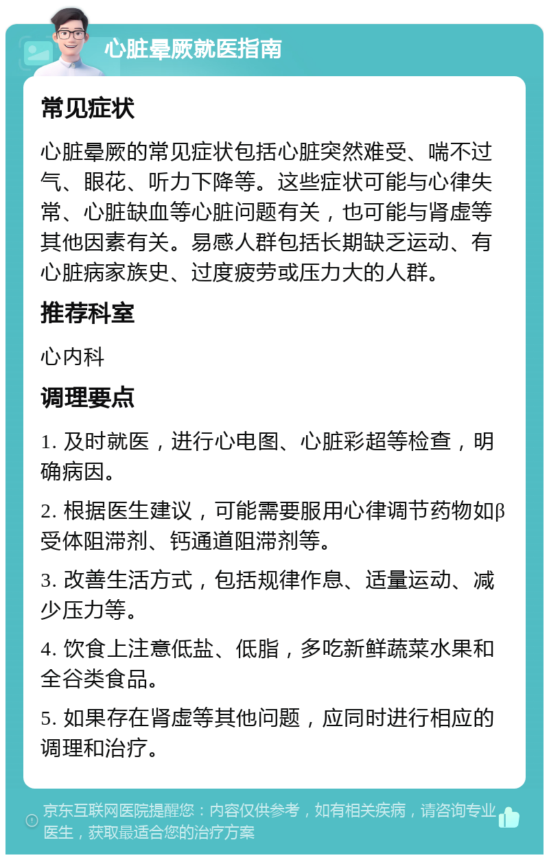 心脏晕厥就医指南 常见症状 心脏晕厥的常见症状包括心脏突然难受、喘不过气、眼花、听力下降等。这些症状可能与心律失常、心脏缺血等心脏问题有关，也可能与肾虚等其他因素有关。易感人群包括长期缺乏运动、有心脏病家族史、过度疲劳或压力大的人群。 推荐科室 心内科 调理要点 1. 及时就医，进行心电图、心脏彩超等检查，明确病因。 2. 根据医生建议，可能需要服用心律调节药物如β受体阻滞剂、钙通道阻滞剂等。 3. 改善生活方式，包括规律作息、适量运动、减少压力等。 4. 饮食上注意低盐、低脂，多吃新鲜蔬菜水果和全谷类食品。 5. 如果存在肾虚等其他问题，应同时进行相应的调理和治疗。