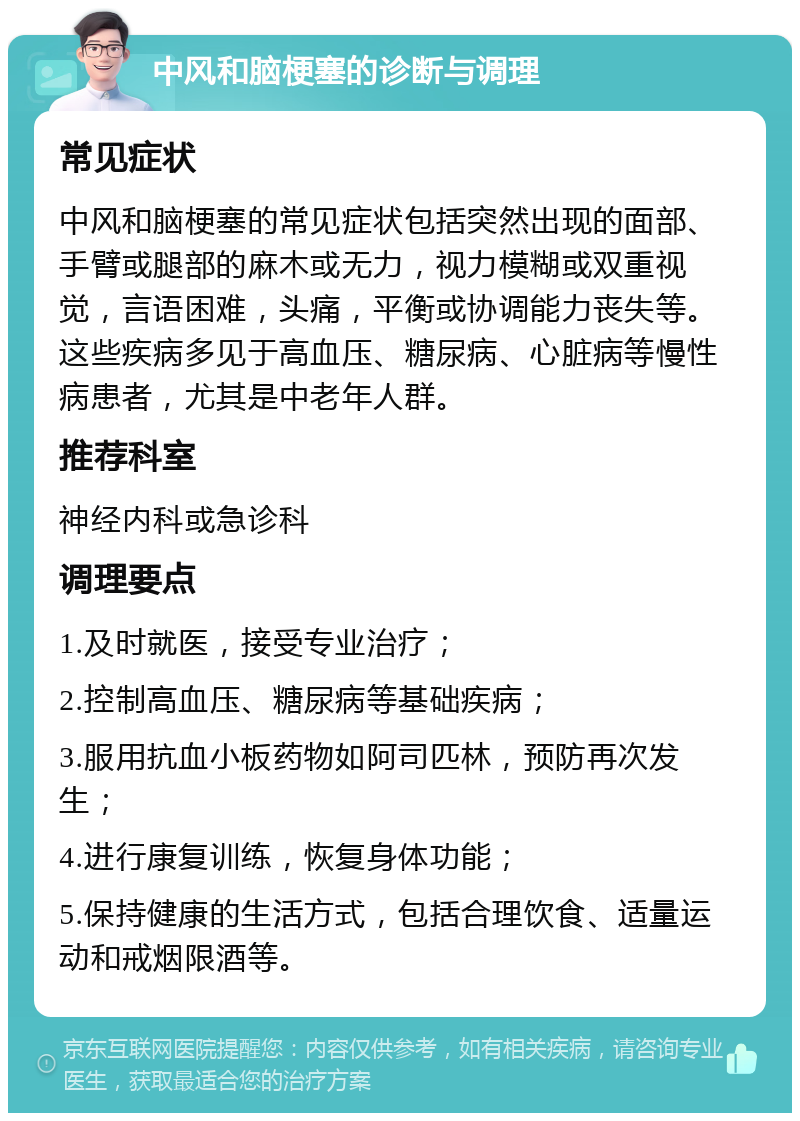 中风和脑梗塞的诊断与调理 常见症状 中风和脑梗塞的常见症状包括突然出现的面部、手臂或腿部的麻木或无力，视力模糊或双重视觉，言语困难，头痛，平衡或协调能力丧失等。这些疾病多见于高血压、糖尿病、心脏病等慢性病患者，尤其是中老年人群。 推荐科室 神经内科或急诊科 调理要点 1.及时就医，接受专业治疗； 2.控制高血压、糖尿病等基础疾病； 3.服用抗血小板药物如阿司匹林，预防再次发生； 4.进行康复训练，恢复身体功能； 5.保持健康的生活方式，包括合理饮食、适量运动和戒烟限酒等。