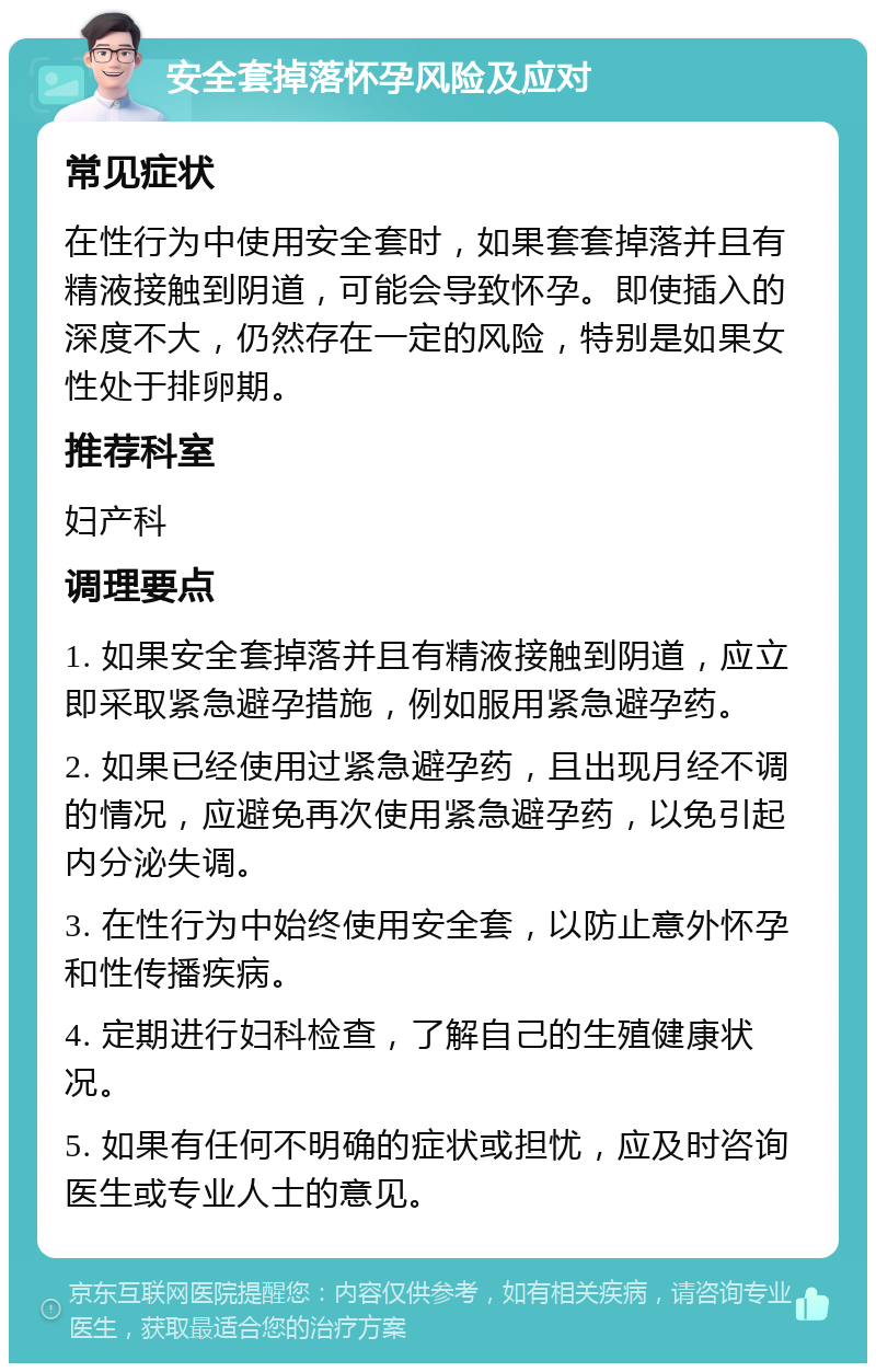 安全套掉落怀孕风险及应对 常见症状 在性行为中使用安全套时，如果套套掉落并且有精液接触到阴道，可能会导致怀孕。即使插入的深度不大，仍然存在一定的风险，特别是如果女性处于排卵期。 推荐科室 妇产科 调理要点 1. 如果安全套掉落并且有精液接触到阴道，应立即采取紧急避孕措施，例如服用紧急避孕药。 2. 如果已经使用过紧急避孕药，且出现月经不调的情况，应避免再次使用紧急避孕药，以免引起内分泌失调。 3. 在性行为中始终使用安全套，以防止意外怀孕和性传播疾病。 4. 定期进行妇科检查，了解自己的生殖健康状况。 5. 如果有任何不明确的症状或担忧，应及时咨询医生或专业人士的意见。