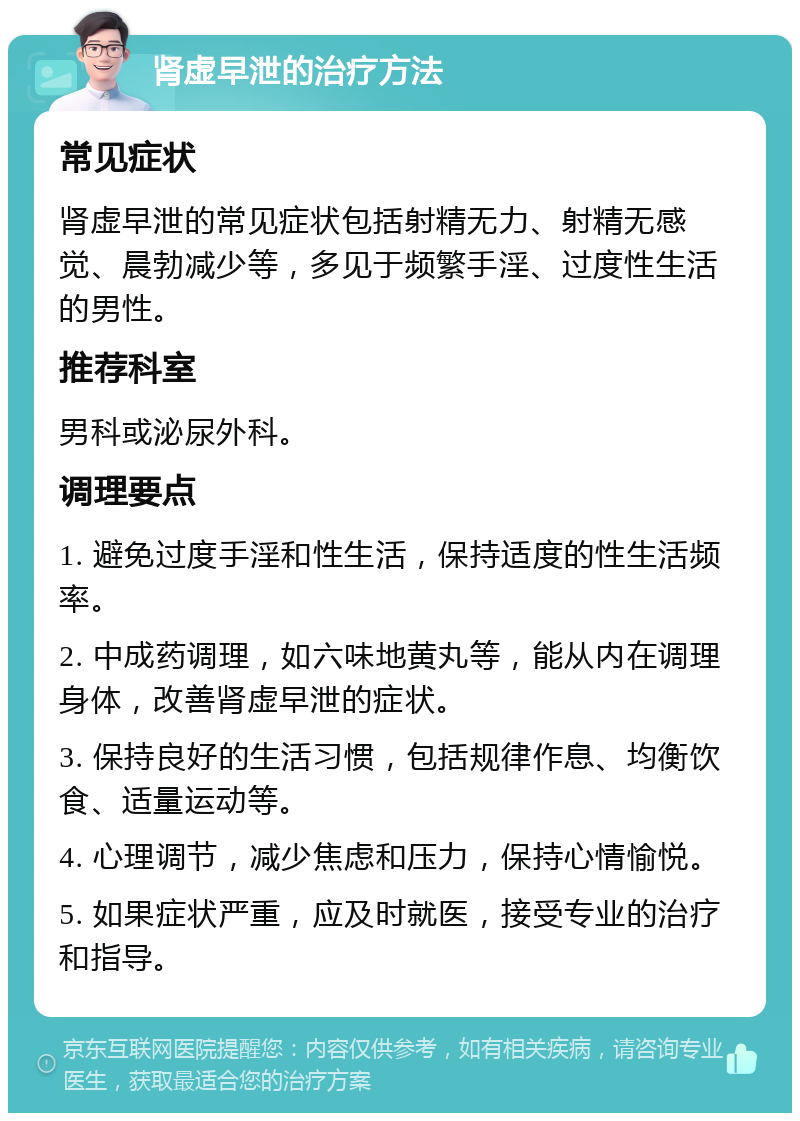 肾虚早泄的治疗方法 常见症状 肾虚早泄的常见症状包括射精无力、射精无感觉、晨勃减少等，多见于频繁手淫、过度性生活的男性。 推荐科室 男科或泌尿外科。 调理要点 1. 避免过度手淫和性生活，保持适度的性生活频率。 2. 中成药调理，如六味地黄丸等，能从内在调理身体，改善肾虚早泄的症状。 3. 保持良好的生活习惯，包括规律作息、均衡饮食、适量运动等。 4. 心理调节，减少焦虑和压力，保持心情愉悦。 5. 如果症状严重，应及时就医，接受专业的治疗和指导。