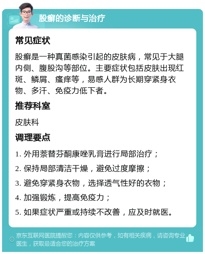 股癣的诊断与治疗 常见症状 股癣是一种真菌感染引起的皮肤病，常见于大腿内侧、腹股沟等部位。主要症状包括皮肤出现红斑、鳞屑、瘙痒等，易感人群为长期穿紧身衣物、多汗、免疫力低下者。 推荐科室 皮肤科 调理要点 1. 外用萘替芬酮康唑乳膏进行局部治疗； 2. 保持局部清洁干燥，避免过度摩擦； 3. 避免穿紧身衣物，选择透气性好的衣物； 4. 加强锻炼，提高免疫力； 5. 如果症状严重或持续不改善，应及时就医。