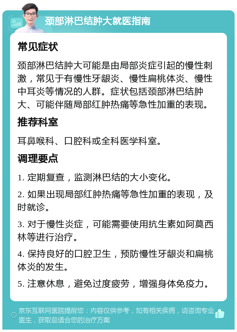 颈部淋巴结肿大就医指南 常见症状 颈部淋巴结肿大可能是由局部炎症引起的慢性刺激，常见于有慢性牙龈炎、慢性扁桃体炎、慢性中耳炎等情况的人群。症状包括颈部淋巴结肿大、可能伴随局部红肿热痛等急性加重的表现。 推荐科室 耳鼻喉科、口腔科或全科医学科室。 调理要点 1. 定期复查，监测淋巴结的大小变化。 2. 如果出现局部红肿热痛等急性加重的表现，及时就诊。 3. 对于慢性炎症，可能需要使用抗生素如阿莫西林等进行治疗。 4. 保持良好的口腔卫生，预防慢性牙龈炎和扁桃体炎的发生。 5. 注意休息，避免过度疲劳，增强身体免疫力。