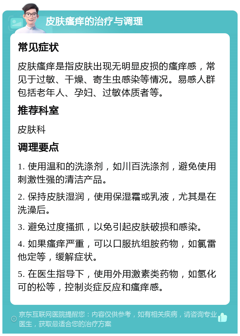 皮肤瘙痒的治疗与调理 常见症状 皮肤瘙痒是指皮肤出现无明显皮损的瘙痒感，常见于过敏、干燥、寄生虫感染等情况。易感人群包括老年人、孕妇、过敏体质者等。 推荐科室 皮肤科 调理要点 1. 使用温和的洗涤剂，如川百洗涤剂，避免使用刺激性强的清洁产品。 2. 保持皮肤湿润，使用保湿霜或乳液，尤其是在洗澡后。 3. 避免过度搔抓，以免引起皮肤破损和感染。 4. 如果瘙痒严重，可以口服抗组胺药物，如氯雷他定等，缓解症状。 5. 在医生指导下，使用外用激素类药物，如氢化可的松等，控制炎症反应和瘙痒感。