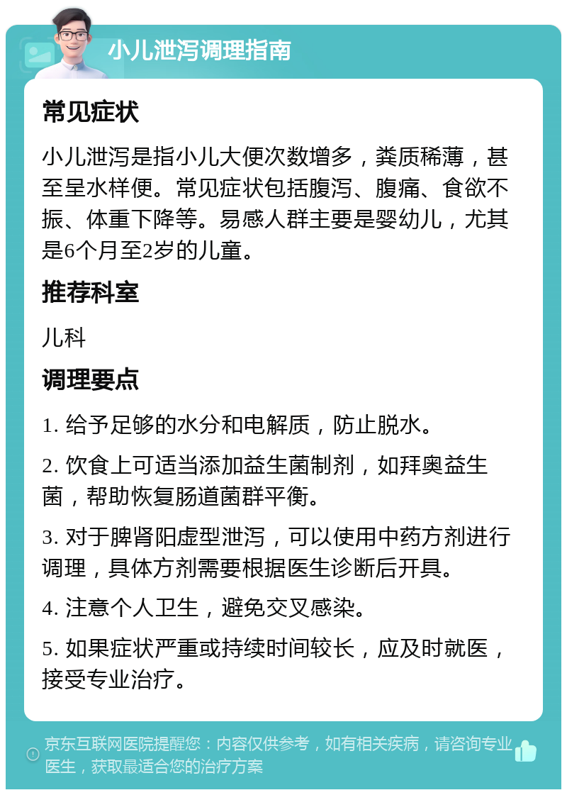 小儿泄泻调理指南 常见症状 小儿泄泻是指小儿大便次数增多，粪质稀薄，甚至呈水样便。常见症状包括腹泻、腹痛、食欲不振、体重下降等。易感人群主要是婴幼儿，尤其是6个月至2岁的儿童。 推荐科室 儿科 调理要点 1. 给予足够的水分和电解质，防止脱水。 2. 饮食上可适当添加益生菌制剂，如拜奥益生菌，帮助恢复肠道菌群平衡。 3. 对于脾肾阳虚型泄泻，可以使用中药方剂进行调理，具体方剂需要根据医生诊断后开具。 4. 注意个人卫生，避免交叉感染。 5. 如果症状严重或持续时间较长，应及时就医，接受专业治疗。