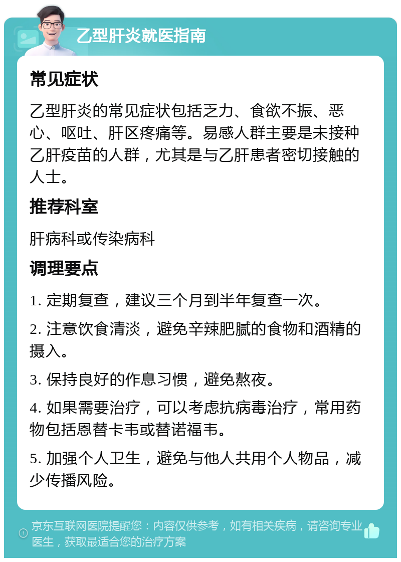 乙型肝炎就医指南 常见症状 乙型肝炎的常见症状包括乏力、食欲不振、恶心、呕吐、肝区疼痛等。易感人群主要是未接种乙肝疫苗的人群，尤其是与乙肝患者密切接触的人士。 推荐科室 肝病科或传染病科 调理要点 1. 定期复查，建议三个月到半年复查一次。 2. 注意饮食清淡，避免辛辣肥腻的食物和酒精的摄入。 3. 保持良好的作息习惯，避免熬夜。 4. 如果需要治疗，可以考虑抗病毒治疗，常用药物包括恩替卡韦或替诺福韦。 5. 加强个人卫生，避免与他人共用个人物品，减少传播风险。