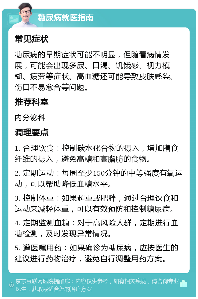 糖尿病就医指南 常见症状 糖尿病的早期症状可能不明显，但随着病情发展，可能会出现多尿、口渴、饥饿感、视力模糊、疲劳等症状。高血糖还可能导致皮肤感染、伤口不易愈合等问题。 推荐科室 内分泌科 调理要点 1. 合理饮食：控制碳水化合物的摄入，增加膳食纤维的摄入，避免高糖和高脂肪的食物。 2. 定期运动：每周至少150分钟的中等强度有氧运动，可以帮助降低血糖水平。 3. 控制体重：如果超重或肥胖，通过合理饮食和运动来减轻体重，可以有效预防和控制糖尿病。 4. 定期监测血糖：对于高风险人群，定期进行血糖检测，及时发现异常情况。 5. 遵医嘱用药：如果确诊为糖尿病，应按医生的建议进行药物治疗，避免自行调整用药方案。