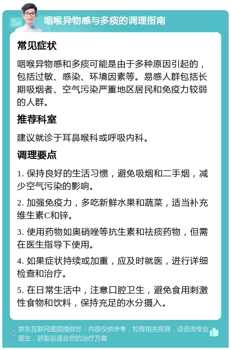 咽喉异物感与多痰的调理指南 常见症状 咽喉异物感和多痰可能是由于多种原因引起的，包括过敏、感染、环境因素等。易感人群包括长期吸烟者、空气污染严重地区居民和免疫力较弱的人群。 推荐科室 建议就诊于耳鼻喉科或呼吸内科。 调理要点 1. 保持良好的生活习惯，避免吸烟和二手烟，减少空气污染的影响。 2. 加强免疫力，多吃新鲜水果和蔬菜，适当补充维生素C和锌。 3. 使用药物如奥硝唑等抗生素和祛痰药物，但需在医生指导下使用。 4. 如果症状持续或加重，应及时就医，进行详细检查和治疗。 5. 在日常生活中，注意口腔卫生，避免食用刺激性食物和饮料，保持充足的水分摄入。