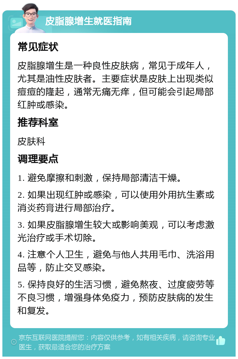 皮脂腺增生就医指南 常见症状 皮脂腺增生是一种良性皮肤病，常见于成年人，尤其是油性皮肤者。主要症状是皮肤上出现类似痘痘的隆起，通常无痛无痒，但可能会引起局部红肿或感染。 推荐科室 皮肤科 调理要点 1. 避免摩擦和刺激，保持局部清洁干燥。 2. 如果出现红肿或感染，可以使用外用抗生素或消炎药膏进行局部治疗。 3. 如果皮脂腺增生较大或影响美观，可以考虑激光治疗或手术切除。 4. 注意个人卫生，避免与他人共用毛巾、洗浴用品等，防止交叉感染。 5. 保持良好的生活习惯，避免熬夜、过度疲劳等不良习惯，增强身体免疫力，预防皮肤病的发生和复发。