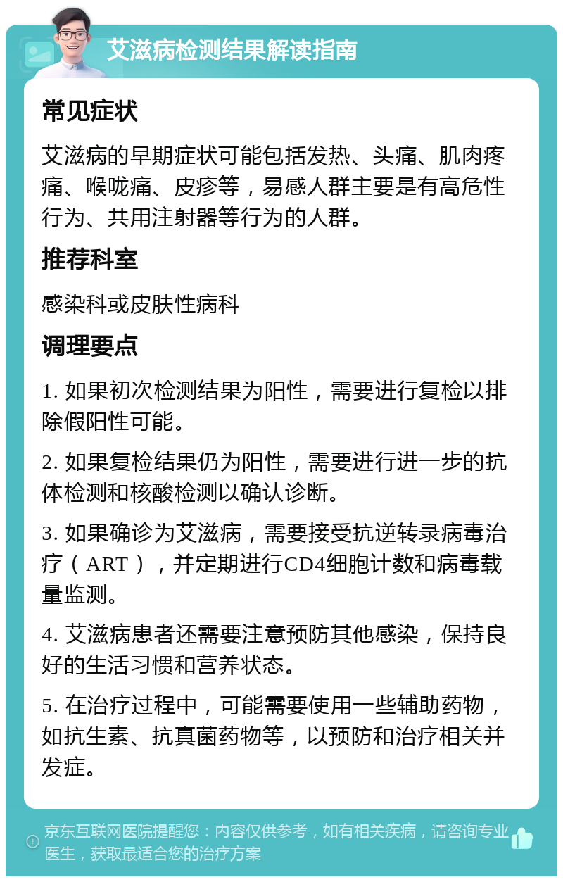 艾滋病检测结果解读指南 常见症状 艾滋病的早期症状可能包括发热、头痛、肌肉疼痛、喉咙痛、皮疹等，易感人群主要是有高危性行为、共用注射器等行为的人群。 推荐科室 感染科或皮肤性病科 调理要点 1. 如果初次检测结果为阳性，需要进行复检以排除假阳性可能。 2. 如果复检结果仍为阳性，需要进行进一步的抗体检测和核酸检测以确认诊断。 3. 如果确诊为艾滋病，需要接受抗逆转录病毒治疗（ART），并定期进行CD4细胞计数和病毒载量监测。 4. 艾滋病患者还需要注意预防其他感染，保持良好的生活习惯和营养状态。 5. 在治疗过程中，可能需要使用一些辅助药物，如抗生素、抗真菌药物等，以预防和治疗相关并发症。