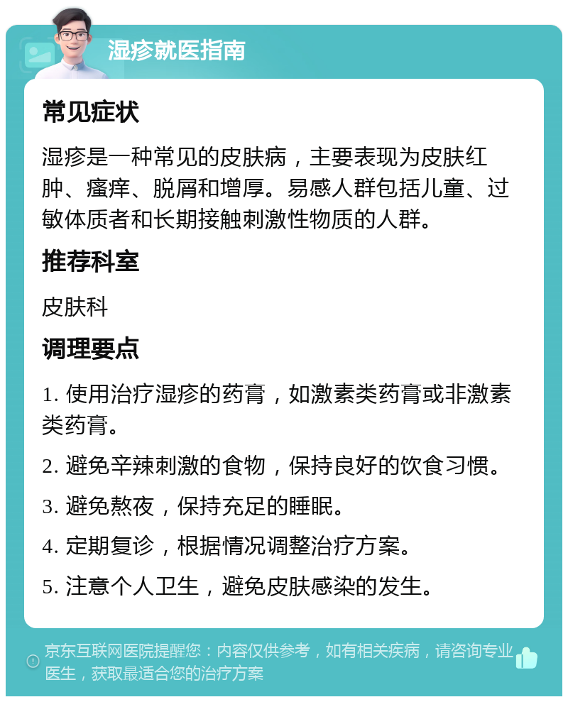 湿疹就医指南 常见症状 湿疹是一种常见的皮肤病，主要表现为皮肤红肿、瘙痒、脱屑和增厚。易感人群包括儿童、过敏体质者和长期接触刺激性物质的人群。 推荐科室 皮肤科 调理要点 1. 使用治疗湿疹的药膏，如激素类药膏或非激素类药膏。 2. 避免辛辣刺激的食物，保持良好的饮食习惯。 3. 避免熬夜，保持充足的睡眠。 4. 定期复诊，根据情况调整治疗方案。 5. 注意个人卫生，避免皮肤感染的发生。