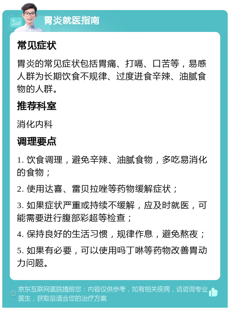 胃炎就医指南 常见症状 胃炎的常见症状包括胃痛、打嗝、口苦等，易感人群为长期饮食不规律、过度进食辛辣、油腻食物的人群。 推荐科室 消化内科 调理要点 1. 饮食调理，避免辛辣、油腻食物，多吃易消化的食物； 2. 使用达喜、雷贝拉唑等药物缓解症状； 3. 如果症状严重或持续不缓解，应及时就医，可能需要进行腹部彩超等检查； 4. 保持良好的生活习惯，规律作息，避免熬夜； 5. 如果有必要，可以使用吗丁啉等药物改善胃动力问题。