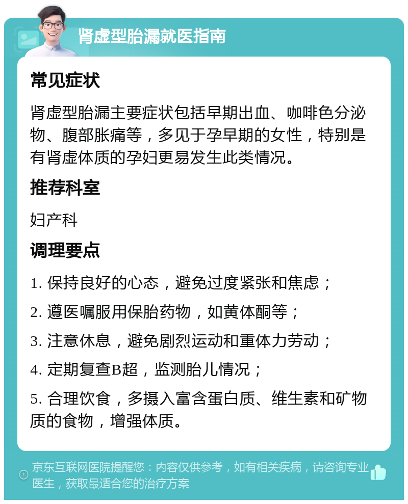 肾虚型胎漏就医指南 常见症状 肾虚型胎漏主要症状包括早期出血、咖啡色分泌物、腹部胀痛等，多见于孕早期的女性，特别是有肾虚体质的孕妇更易发生此类情况。 推荐科室 妇产科 调理要点 1. 保持良好的心态，避免过度紧张和焦虑； 2. 遵医嘱服用保胎药物，如黄体酮等； 3. 注意休息，避免剧烈运动和重体力劳动； 4. 定期复查B超，监测胎儿情况； 5. 合理饮食，多摄入富含蛋白质、维生素和矿物质的食物，增强体质。