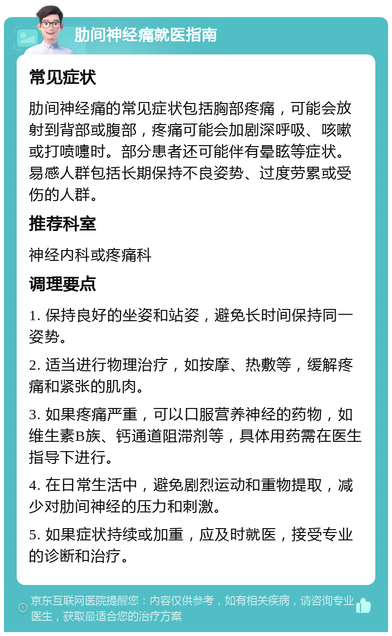 肋间神经痛就医指南 常见症状 肋间神经痛的常见症状包括胸部疼痛，可能会放射到背部或腹部，疼痛可能会加剧深呼吸、咳嗽或打喷嚏时。部分患者还可能伴有晕眩等症状。易感人群包括长期保持不良姿势、过度劳累或受伤的人群。 推荐科室 神经内科或疼痛科 调理要点 1. 保持良好的坐姿和站姿，避免长时间保持同一姿势。 2. 适当进行物理治疗，如按摩、热敷等，缓解疼痛和紧张的肌肉。 3. 如果疼痛严重，可以口服营养神经的药物，如维生素B族、钙通道阻滞剂等，具体用药需在医生指导下进行。 4. 在日常生活中，避免剧烈运动和重物提取，减少对肋间神经的压力和刺激。 5. 如果症状持续或加重，应及时就医，接受专业的诊断和治疗。