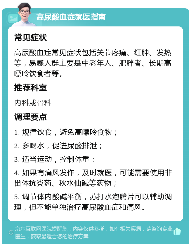 高尿酸血症就医指南 常见症状 高尿酸血症常见症状包括关节疼痛、红肿、发热等，易感人群主要是中老年人、肥胖者、长期高嘌呤饮食者等。 推荐科室 内科或骨科 调理要点 1. 规律饮食，避免高嘌呤食物； 2. 多喝水，促进尿酸排泄； 3. 适当运动，控制体重； 4. 如果有痛风发作，及时就医，可能需要使用非甾体抗炎药、秋水仙碱等药物； 5. 调节体内酸碱平衡，苏打水泡腾片可以辅助调理，但不能单独治疗高尿酸血症和痛风。