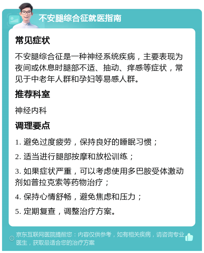 不安腿综合征就医指南 常见症状 不安腿综合征是一种神经系统疾病，主要表现为夜间或休息时腿部不适、抽动、痒感等症状，常见于中老年人群和孕妇等易感人群。 推荐科室 神经内科 调理要点 1. 避免过度疲劳，保持良好的睡眠习惯； 2. 适当进行腿部按摩和放松训练； 3. 如果症状严重，可以考虑使用多巴胺受体激动剂如普拉克索等药物治疗； 4. 保持心情舒畅，避免焦虑和压力； 5. 定期复查，调整治疗方案。