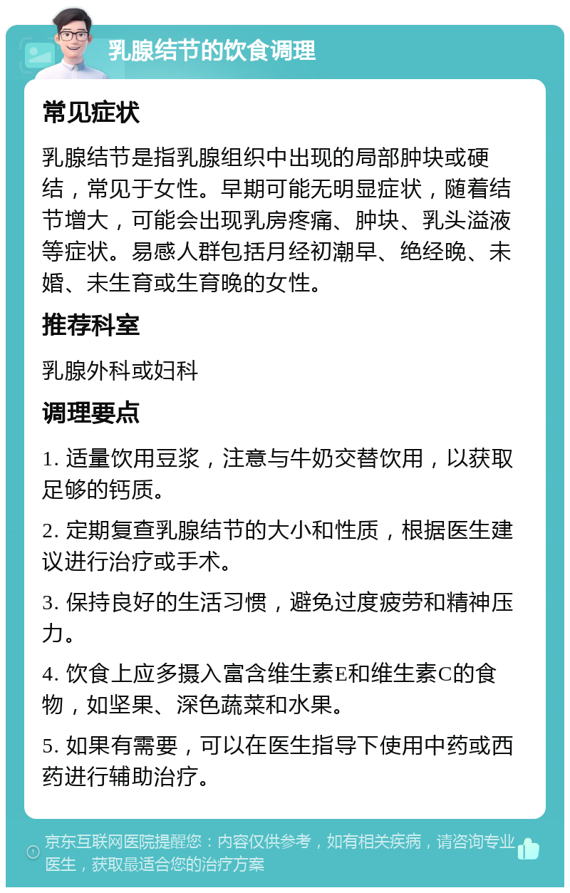 乳腺结节的饮食调理 常见症状 乳腺结节是指乳腺组织中出现的局部肿块或硬结，常见于女性。早期可能无明显症状，随着结节增大，可能会出现乳房疼痛、肿块、乳头溢液等症状。易感人群包括月经初潮早、绝经晚、未婚、未生育或生育晚的女性。 推荐科室 乳腺外科或妇科 调理要点 1. 适量饮用豆浆，注意与牛奶交替饮用，以获取足够的钙质。 2. 定期复查乳腺结节的大小和性质，根据医生建议进行治疗或手术。 3. 保持良好的生活习惯，避免过度疲劳和精神压力。 4. 饮食上应多摄入富含维生素E和维生素C的食物，如坚果、深色蔬菜和水果。 5. 如果有需要，可以在医生指导下使用中药或西药进行辅助治疗。