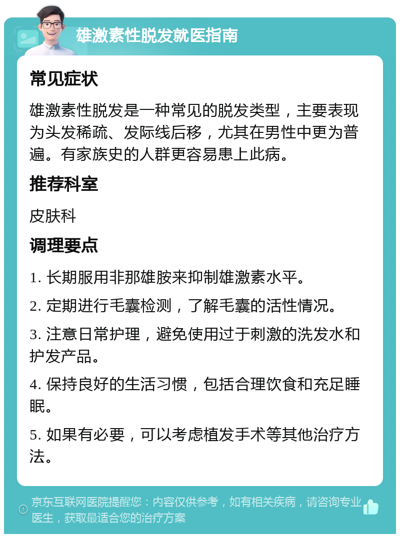 雄激素性脱发就医指南 常见症状 雄激素性脱发是一种常见的脱发类型，主要表现为头发稀疏、发际线后移，尤其在男性中更为普遍。有家族史的人群更容易患上此病。 推荐科室 皮肤科 调理要点 1. 长期服用非那雄胺来抑制雄激素水平。 2. 定期进行毛囊检测，了解毛囊的活性情况。 3. 注意日常护理，避免使用过于刺激的洗发水和护发产品。 4. 保持良好的生活习惯，包括合理饮食和充足睡眠。 5. 如果有必要，可以考虑植发手术等其他治疗方法。