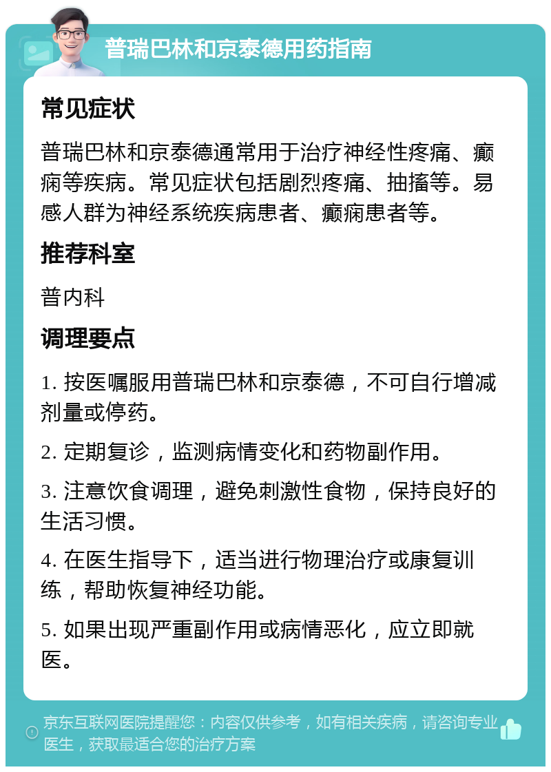 普瑞巴林和京泰德用药指南 常见症状 普瑞巴林和京泰德通常用于治疗神经性疼痛、癫痫等疾病。常见症状包括剧烈疼痛、抽搐等。易感人群为神经系统疾病患者、癫痫患者等。 推荐科室 普内科 调理要点 1. 按医嘱服用普瑞巴林和京泰德，不可自行增减剂量或停药。 2. 定期复诊，监测病情变化和药物副作用。 3. 注意饮食调理，避免刺激性食物，保持良好的生活习惯。 4. 在医生指导下，适当进行物理治疗或康复训练，帮助恢复神经功能。 5. 如果出现严重副作用或病情恶化，应立即就医。