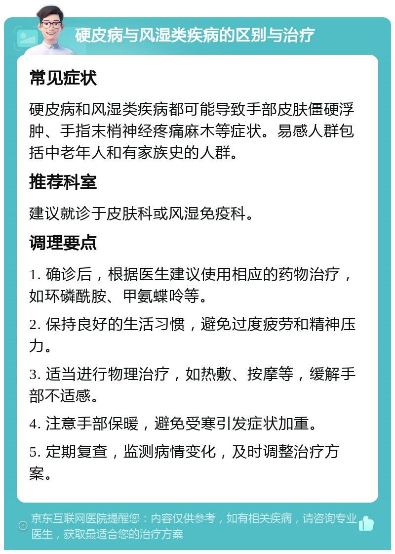 硬皮病与风湿类疾病的区别与治疗 常见症状 硬皮病和风湿类疾病都可能导致手部皮肤僵硬浮肿、手指末梢神经疼痛麻木等症状。易感人群包括中老年人和有家族史的人群。 推荐科室 建议就诊于皮肤科或风湿免疫科。 调理要点 1. 确诊后，根据医生建议使用相应的药物治疗，如环磷酰胺、甲氨蝶呤等。 2. 保持良好的生活习惯，避免过度疲劳和精神压力。 3. 适当进行物理治疗，如热敷、按摩等，缓解手部不适感。 4. 注意手部保暖，避免受寒引发症状加重。 5. 定期复查，监测病情变化，及时调整治疗方案。