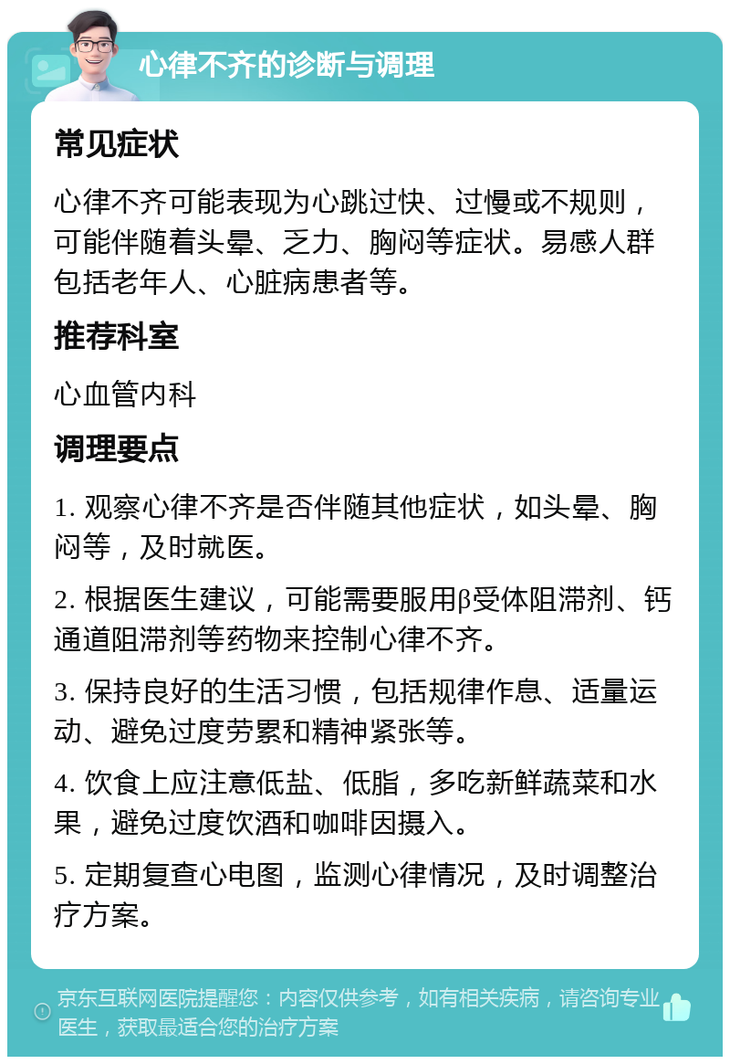 心律不齐的诊断与调理 常见症状 心律不齐可能表现为心跳过快、过慢或不规则，可能伴随着头晕、乏力、胸闷等症状。易感人群包括老年人、心脏病患者等。 推荐科室 心血管内科 调理要点 1. 观察心律不齐是否伴随其他症状，如头晕、胸闷等，及时就医。 2. 根据医生建议，可能需要服用β受体阻滞剂、钙通道阻滞剂等药物来控制心律不齐。 3. 保持良好的生活习惯，包括规律作息、适量运动、避免过度劳累和精神紧张等。 4. 饮食上应注意低盐、低脂，多吃新鲜蔬菜和水果，避免过度饮酒和咖啡因摄入。 5. 定期复查心电图，监测心律情况，及时调整治疗方案。