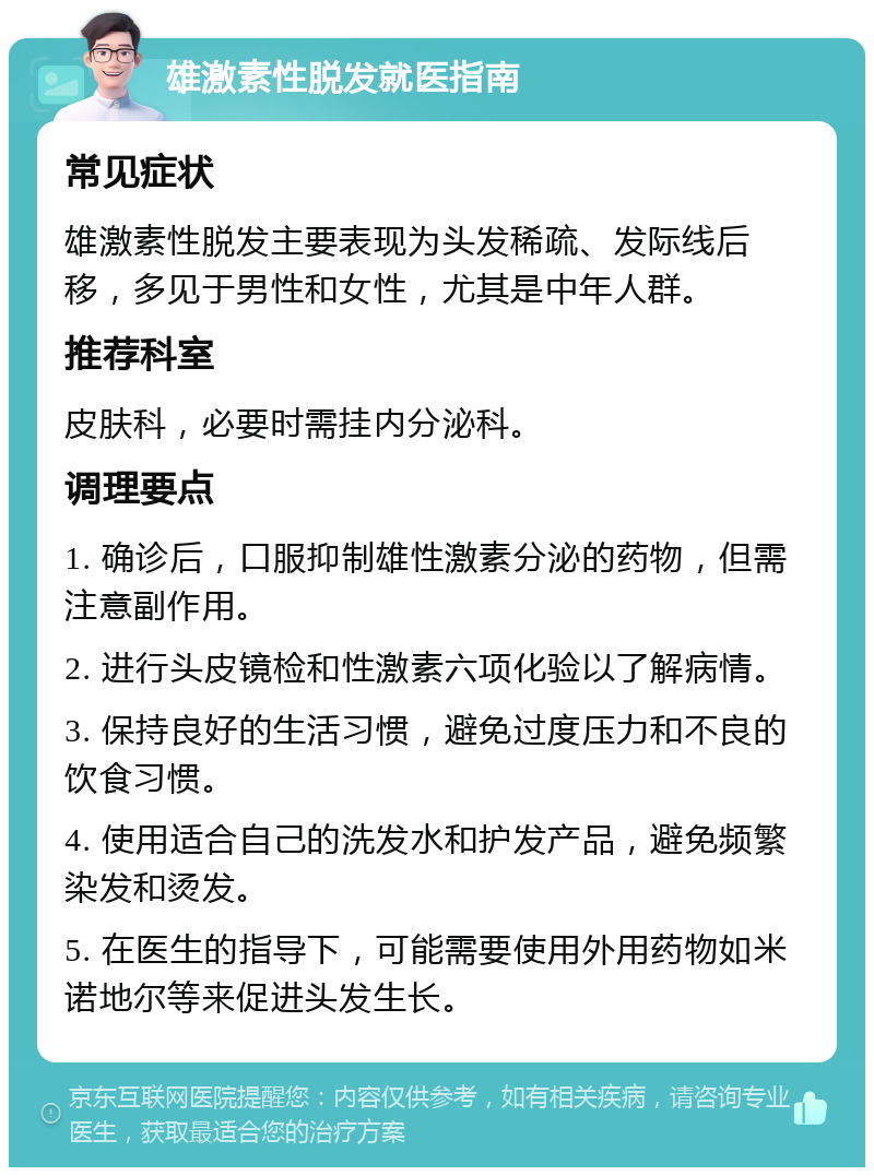 雄激素性脱发就医指南 常见症状 雄激素性脱发主要表现为头发稀疏、发际线后移，多见于男性和女性，尤其是中年人群。 推荐科室 皮肤科，必要时需挂内分泌科。 调理要点 1. 确诊后，口服抑制雄性激素分泌的药物，但需注意副作用。 2. 进行头皮镜检和性激素六项化验以了解病情。 3. 保持良好的生活习惯，避免过度压力和不良的饮食习惯。 4. 使用适合自己的洗发水和护发产品，避免频繁染发和烫发。 5. 在医生的指导下，可能需要使用外用药物如米诺地尔等来促进头发生长。