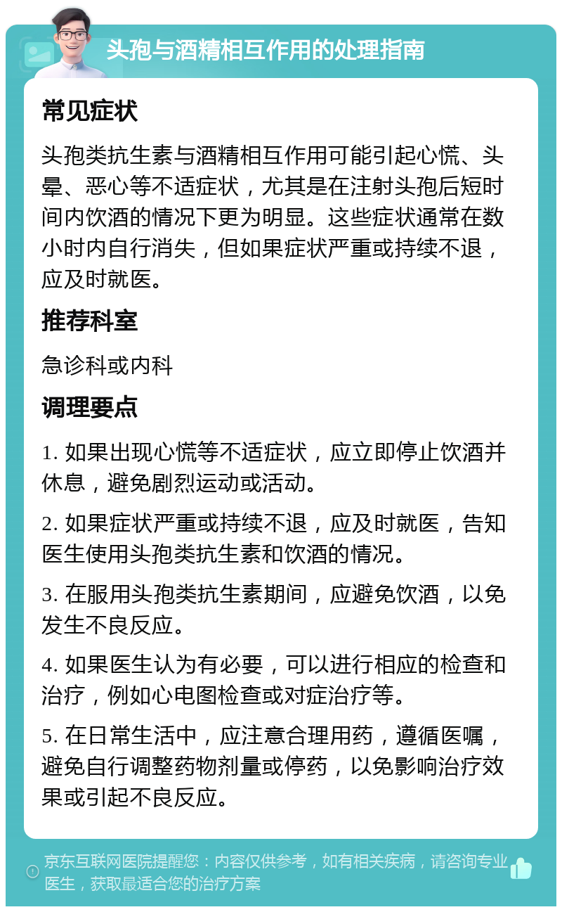 头孢与酒精相互作用的处理指南 常见症状 头孢类抗生素与酒精相互作用可能引起心慌、头晕、恶心等不适症状，尤其是在注射头孢后短时间内饮酒的情况下更为明显。这些症状通常在数小时内自行消失，但如果症状严重或持续不退，应及时就医。 推荐科室 急诊科或内科 调理要点 1. 如果出现心慌等不适症状，应立即停止饮酒并休息，避免剧烈运动或活动。 2. 如果症状严重或持续不退，应及时就医，告知医生使用头孢类抗生素和饮酒的情况。 3. 在服用头孢类抗生素期间，应避免饮酒，以免发生不良反应。 4. 如果医生认为有必要，可以进行相应的检查和治疗，例如心电图检查或对症治疗等。 5. 在日常生活中，应注意合理用药，遵循医嘱，避免自行调整药物剂量或停药，以免影响治疗效果或引起不良反应。