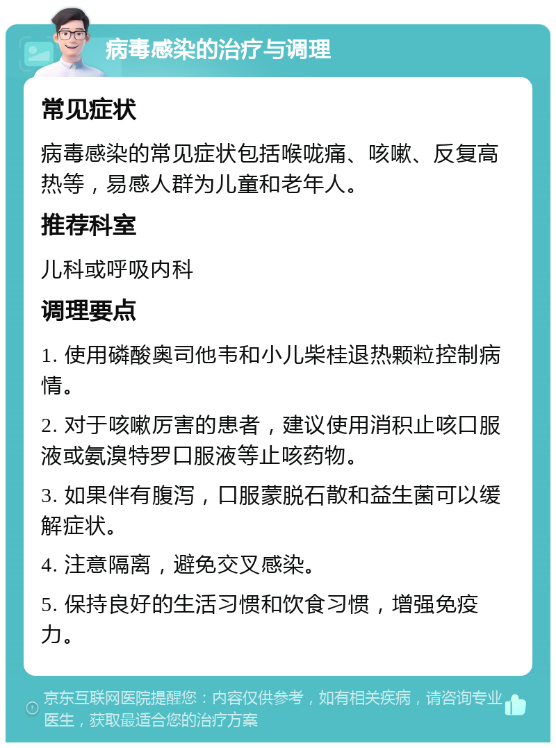 病毒感染的治疗与调理 常见症状 病毒感染的常见症状包括喉咙痛、咳嗽、反复高热等，易感人群为儿童和老年人。 推荐科室 儿科或呼吸内科 调理要点 1. 使用磷酸奥司他韦和小儿柴桂退热颗粒控制病情。 2. 对于咳嗽厉害的患者，建议使用消积止咳口服液或氨溴特罗口服液等止咳药物。 3. 如果伴有腹泻，口服蒙脱石散和益生菌可以缓解症状。 4. 注意隔离，避免交叉感染。 5. 保持良好的生活习惯和饮食习惯，增强免疫力。