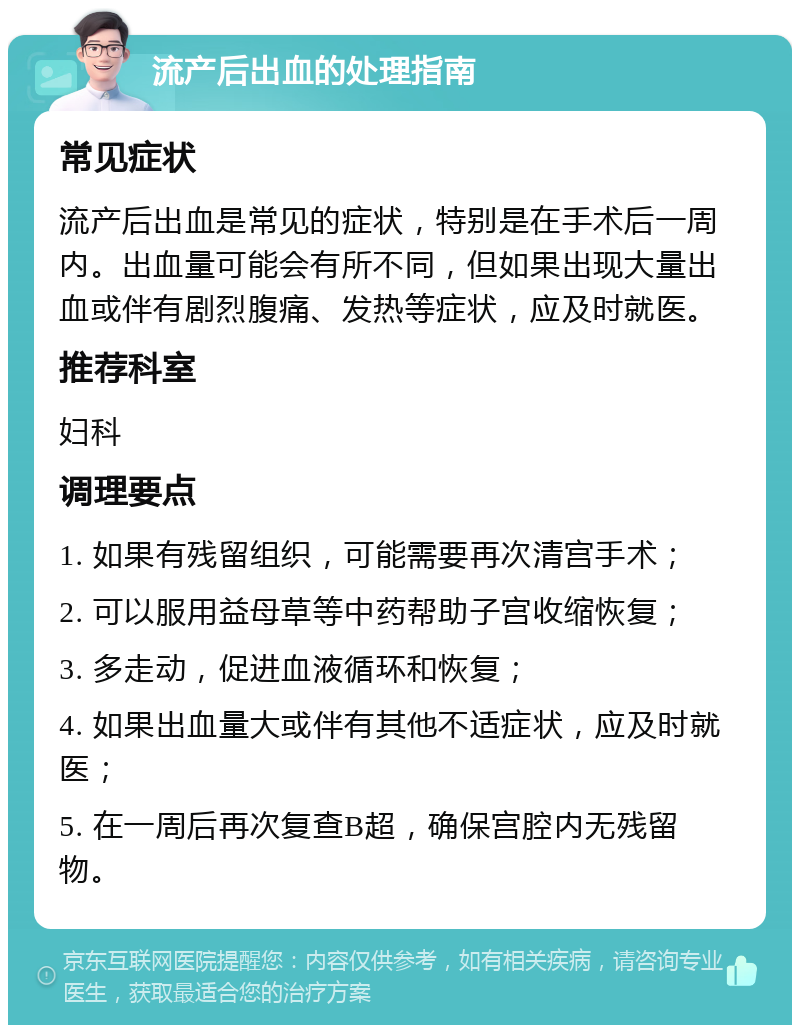 流产后出血的处理指南 常见症状 流产后出血是常见的症状，特别是在手术后一周内。出血量可能会有所不同，但如果出现大量出血或伴有剧烈腹痛、发热等症状，应及时就医。 推荐科室 妇科 调理要点 1. 如果有残留组织，可能需要再次清宫手术； 2. 可以服用益母草等中药帮助子宫收缩恢复； 3. 多走动，促进血液循环和恢复； 4. 如果出血量大或伴有其他不适症状，应及时就医； 5. 在一周后再次复查B超，确保宫腔内无残留物。