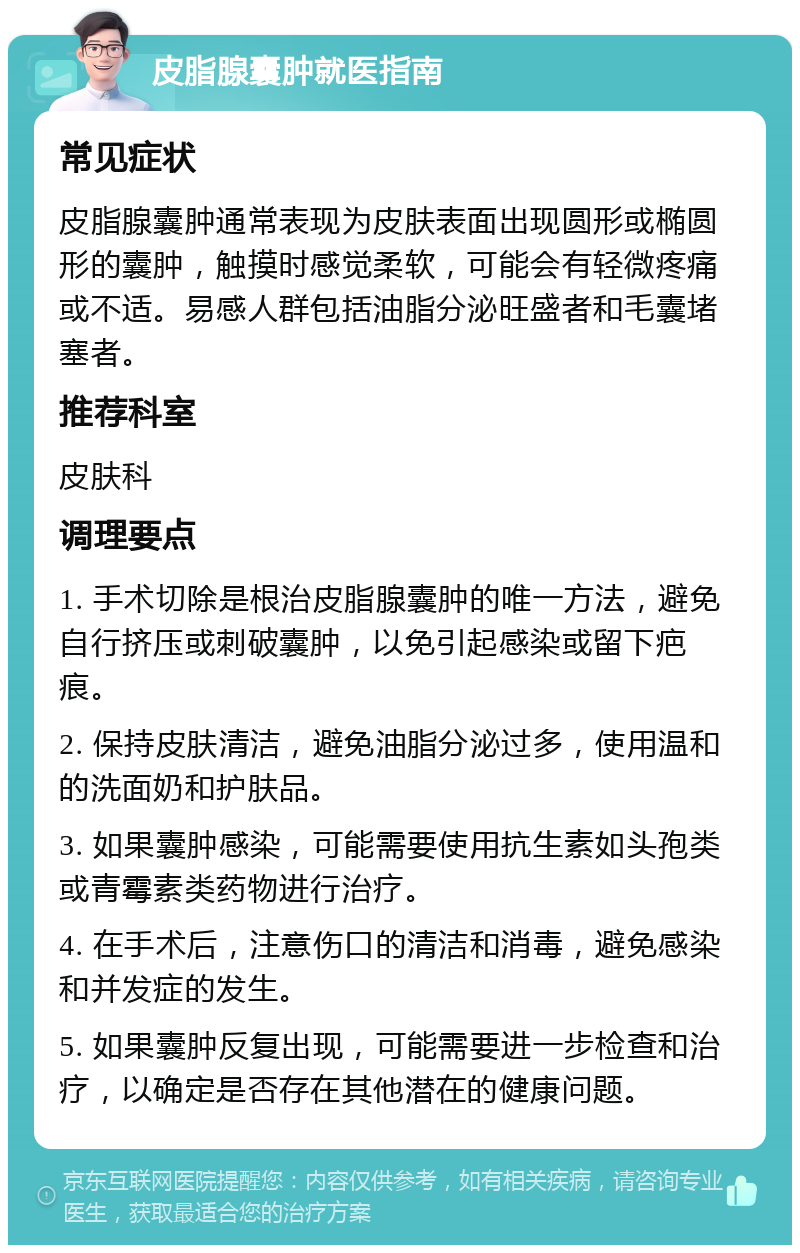 皮脂腺囊肿就医指南 常见症状 皮脂腺囊肿通常表现为皮肤表面出现圆形或椭圆形的囊肿，触摸时感觉柔软，可能会有轻微疼痛或不适。易感人群包括油脂分泌旺盛者和毛囊堵塞者。 推荐科室 皮肤科 调理要点 1. 手术切除是根治皮脂腺囊肿的唯一方法，避免自行挤压或刺破囊肿，以免引起感染或留下疤痕。 2. 保持皮肤清洁，避免油脂分泌过多，使用温和的洗面奶和护肤品。 3. 如果囊肿感染，可能需要使用抗生素如头孢类或青霉素类药物进行治疗。 4. 在手术后，注意伤口的清洁和消毒，避免感染和并发症的发生。 5. 如果囊肿反复出现，可能需要进一步检查和治疗，以确定是否存在其他潜在的健康问题。